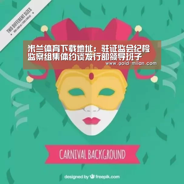 米兰体育下载地址:驻证监会纪检监察组集体约谈发行部领导班子(图1) 米兰体育下载地址